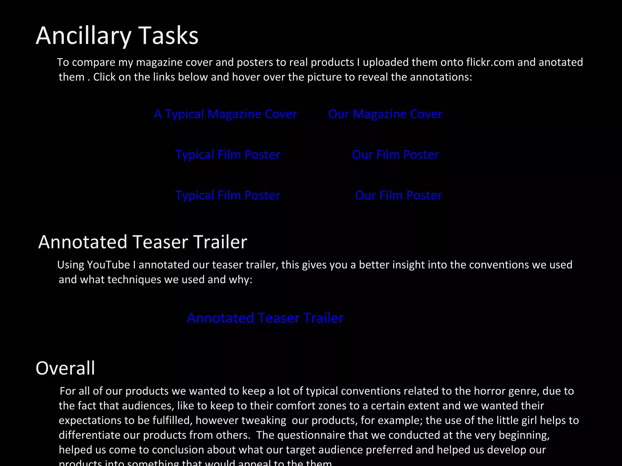 Ancillary Tasks To compare my magazine cover and posters to real products I uploaded them onto flickr.com and anotated them . Click on the links below and hover over the picture to reveal the annotations: A Typical Magazine Cover   Our Magazine Cover   Typical Film Poster   Our Film Poster Typical Film Poster   Our Film Poster Annotated Teaser Trailer Using YouTube I annotated our teaser trailer, this gives you a better insight into the conventions we used and what techniques we used and why: Annotated Teaser Trailer  Overall For all of our products we wanted to keep a lot of typical conventions related to the horror genre, due to the fact that audiences, like to keep to their comfort zones to a certain extent and we wanted their expectations to be fulfilled, however tweaking  our products, for example; the use of the little girl helps to differentiate our products from others.  The questionnaire that we conducted at the very beginning, helped us come to conclusion about what our target audience preferred and helped us develop our products into something that would appeal to the them.  