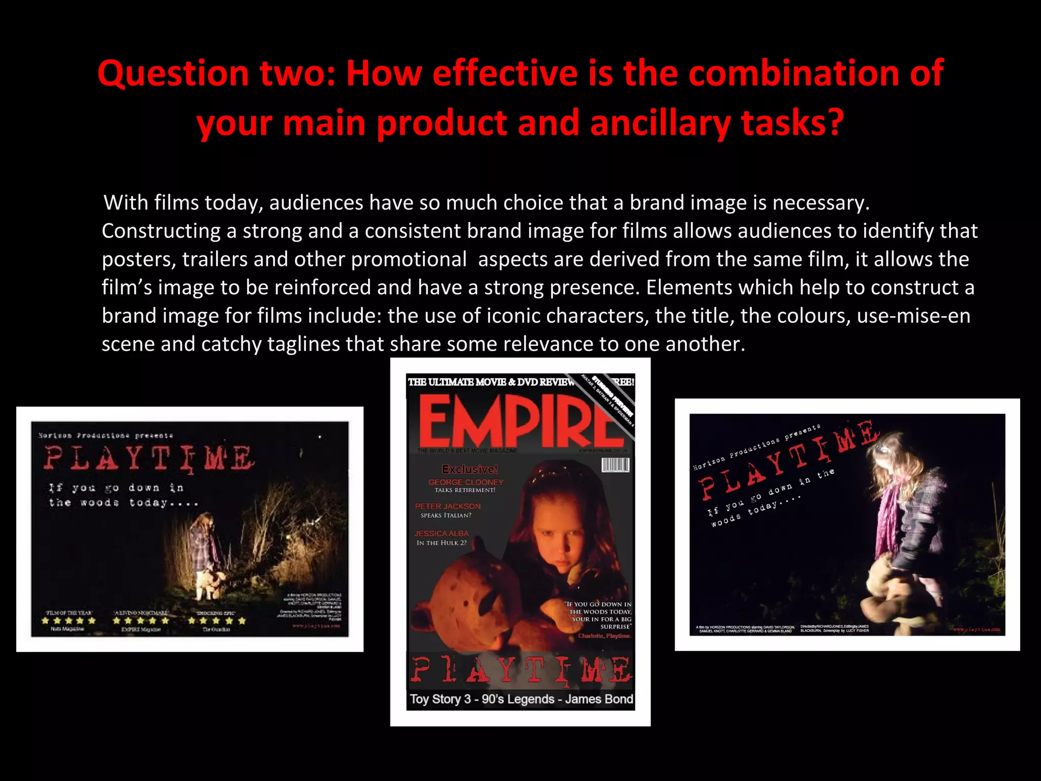 Question two: How effective is the combination of your main product and ancillary tasks? With films today, audiences have so much choice that a brand image is necessary. Constructing a strong and a consistent brand image for films allows audiences to identify that posters, trailers and other promotional  aspects are derived from the same film, it allows the film’s image to be reinforced and have a strong presence. Elements which help to construct a brand image for films include: the use of iconic characters, the title, the colours, use-mise-en scene and catchy taglines that share some relevance to one another. 