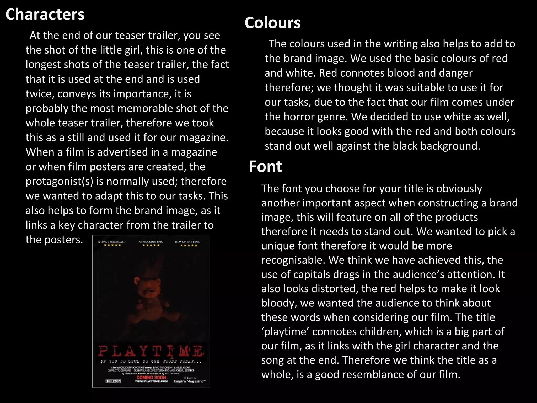 Characters At the end of our teaser trailer, you see the shot of the little girl, this is one of the longest shots of the teaser trailer, the fact that it is used at the end and is used twice, conveys its importance, it is probably the most memorable shot of the whole teaser trailer, therefore we took this as a still and used it for our magazine. When a film is advertised in a magazine or when film posters are created, the protagonist(s) is normally used; therefore we wanted to adapt this to our tasks. This also helps to form the brand image, as it links a key character from the trailer to the posters. Colours  The colours used in the writing also helps to add to the brand image. We used the basic colours of red and white. Red connotes blood and danger therefore; we thought it was suitable to use it for our tasks, due to the fact that our film comes under the horror genre. We decided to use white as well, because it looks good with the red and both colours stand out well against the black background.  The font you choose for your title is obviously another important aspect when constructing a brand image, this will feature on all of the products therefore it needs to stand out. We wanted to pick a unique font therefore it would be more recognisable. We think we have achieved this, the use of capitals drags in the audience’s attention. It also looks distorted, the red helps to make it look bloody, we wanted the audience to think about these words when considering our film. The title ‘playtime’ connotes children, which is a big part of our film, as it links with the girl character and the song at the end. Therefore we think the title as a whole, is a good resemblance of our film.  Font 