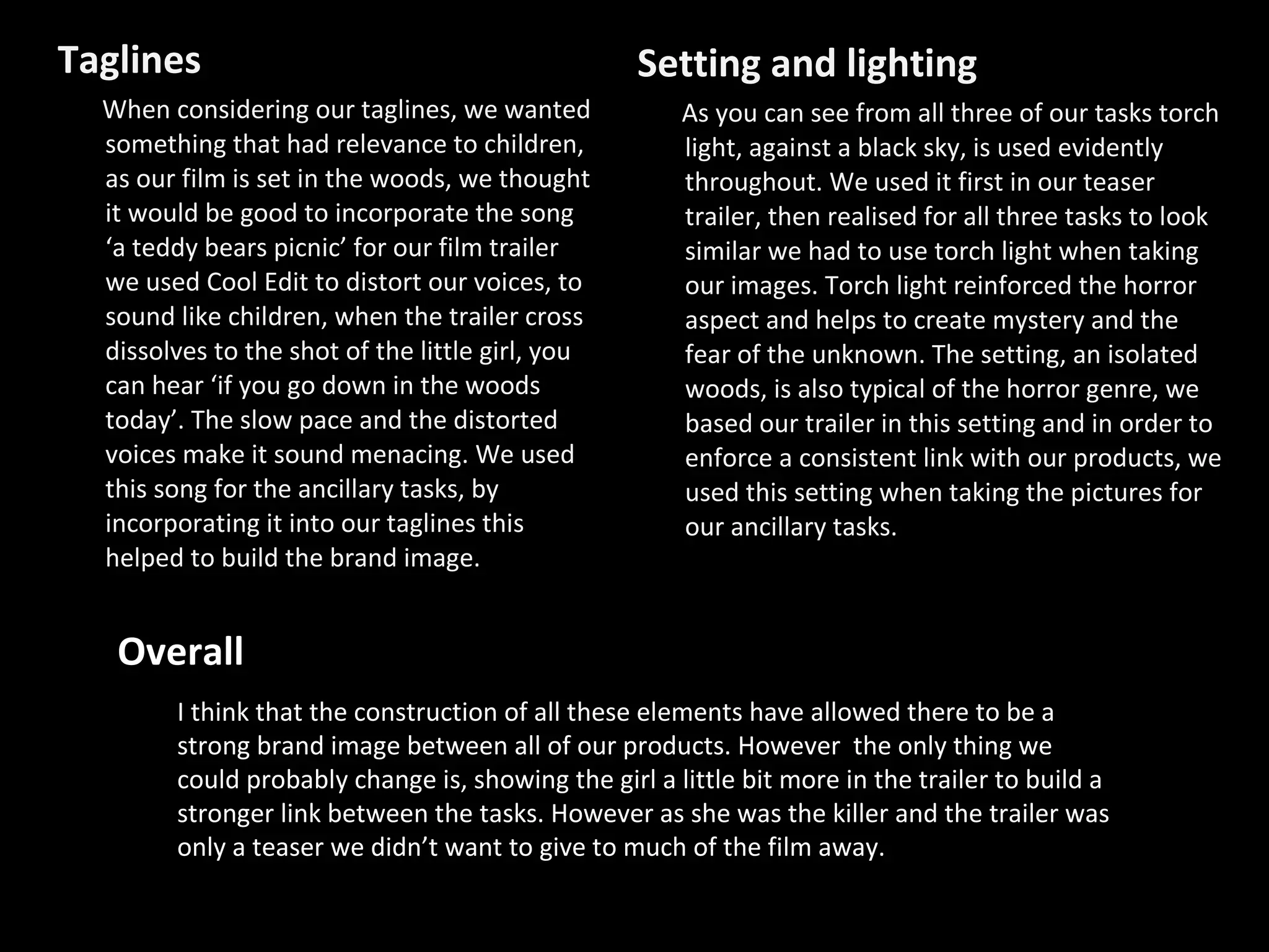 Taglines When considering our taglines, we wanted something that had relevance to children, as our film is set in the woods, we thought it would be good to incorporate the song ‘a teddy bears picnic’ for our film trailer we used Cool Edit to distort our voices, to sound like children, when the trailer cross dissolves to the shot of the little girl, you can hear ‘if you go down in the woods today’. The slow pace and the distorted voices make it sound menacing. We used this song for the ancillary tasks, by incorporating it into our taglines this helped to build the brand image. Setting and lighting As you can see from all three of our tasks torch light, against a black sky, is used evidently throughout. We used it first in our teaser trailer, then realised for all three tasks to look similar we had to use torch light when taking our images. Torch light reinforced the horror aspect and helps to create mystery and the fear of the unknown. The setting, an isolated woods, is also typical of the horror genre, we based our trailer in this setting and in order to enforce a consistent link with our products, we used this setting when taking the pictures for our ancillary tasks. Overall I think that the construction of all these elements have allowed there to be a strong brand image between all of our products. However  the only thing we could probably change is, showing the girl a little bit more in the trailer to build a stronger link between the tasks. However as she was the killer and the trailer was only a teaser we didn’t want to give to much of the film away. 