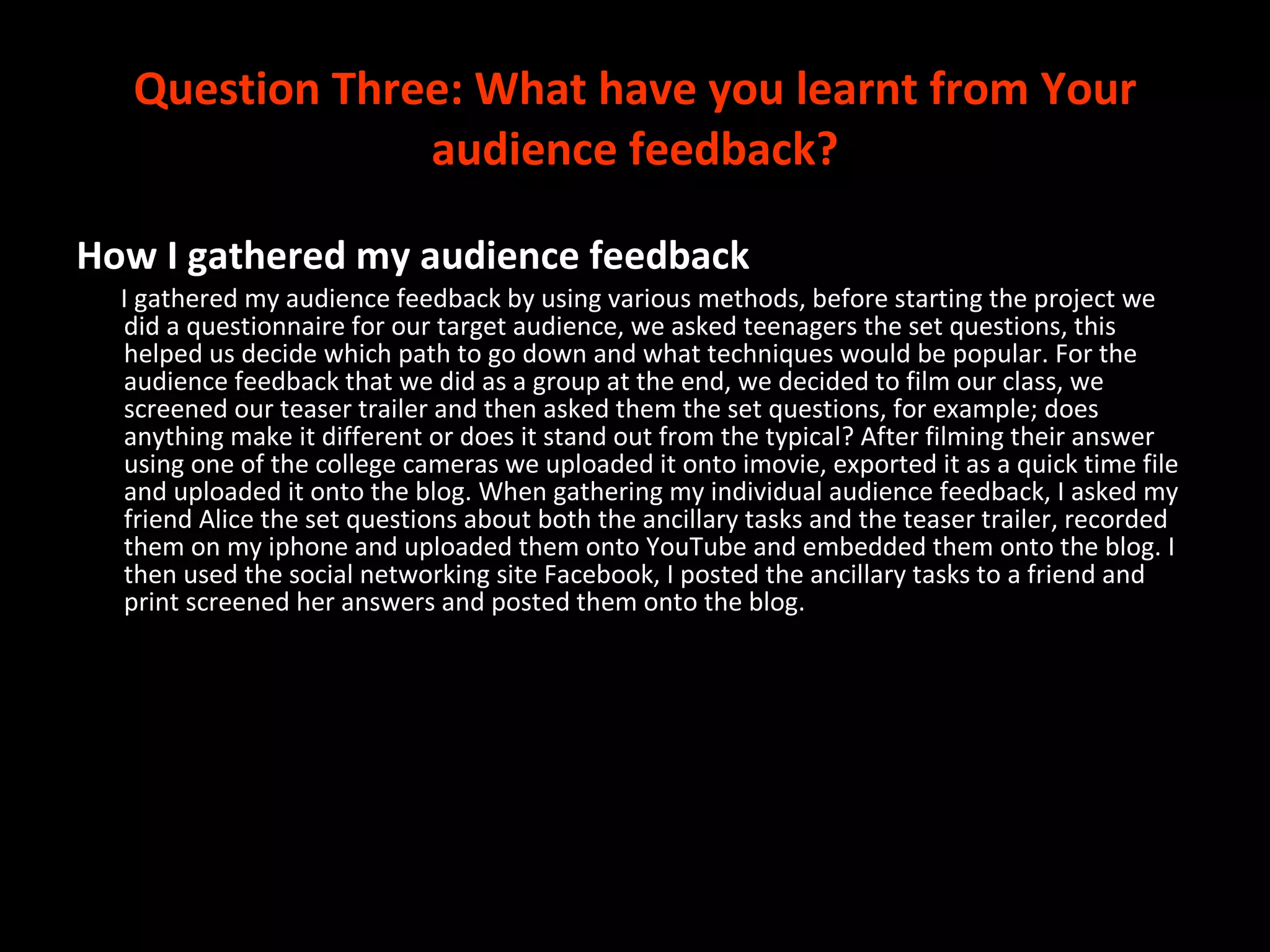 Question Three:  What have you learnt from Your audience feedback? How I gathered my audience feedback I gathered my audience feedback by using various methods, before starting the project we did a questionnaire for our target audience, we asked teenagers the set questions, this helped us decide which path to go down and what techniques would be popular. For the audience feedback that we did as a group at the end, we decided to film our class, we screened our teaser trailer and then asked them the set questions, for example; does anything make it different or does it stand out from the typical? After filming their answer using one of the college cameras we uploaded it onto imovie, exported it as a quick time file and uploaded it onto the blog. When gathering my individual audience feedback, I asked my friend Alice the set questions about both the ancillary tasks and the teaser trailer, recorded them on my iphone and uploaded them onto YouTube and embedded them onto the blog. I then used the social networking site Facebook, I posted the ancillary tasks to a friend and print screened her answers and posted them onto the blog.  