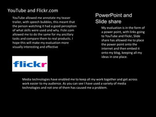 YouTube allowed me annotate my teaser trailer, with speech bubbles, this meant that the person watching it had a good perception of what skills were used and why. Fickr.com allowed me to do the same for my ancillary tasks and compare them to real products. I hope this will make my evaluation more visually interesting and effective . YouTube and Flickr.com My evaluation is in the form of a power point, with links going to YouTube and Flickr, Slide share has allowed me to place the power point onto the internet and then embed it onto my blog, keeping all my ideas in one place. PowerPoint and  Slide share Media technologies have enabled me to keep all my work together and get across work easier to my audience. As you can see I have used a variety of media technologies and not one of them has caused me a problem.  