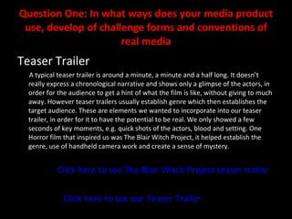 Question One: In what ways does your media product use, develop of challenge forms and conventions of real media Teaser Trailer A typical teaser trailer is around a minute, a minute and a half long. It doesn’t really express a chronological narrative and shows only a glimpse of the actors, in order for the audience to get a hint of what the film is like, without giving to much away. However teaser trailers usually establish genre which then establishes the target audience. These are elements we wanted to incorporate into our teaser trailer, in order for it to have the potential to be real. We only showed a few seconds of key moments, e.g. quick shots of the actors, blood and setting. One Horror film that inspired us was The Blair Witch Project, it helped establish the genre, use of handheld camera work and create a sense of mystery. Click here to see The Blair Witch Project teaser trailer Click here to see our Teaser Trailer 