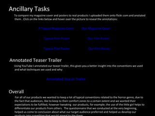 Ancillary Tasks To compare my magazine cover and posters to real products I uploaded them onto flickr.com and anotated them . Click on the links below and hover over the picture to reveal the annotations: A Typical Magazine Cover   Our Magazine Cover   Typical Film Poster   Our Film Poster Typical Film Poster   Our Film Poster Annotated Teaser Trailer Using YouTube I annotated our teaser trailer, this gives you a better insight into the conventions we used and what techniques we used and why: Annotated Teaser Trailer  Overall For all of our products we wanted to keep a lot of typical conventions related to the horror genre, due to the fact that audiences, like to keep to their comfort zones to a certain extent and we wanted their expectations to be fulfilled, however tweaking  our products, for example; the use of the little girl helps to differentiate our products from others.  The questionnaire that we conducted at the very beginning, helped us come to conclusion about what our target audience preferred and helped us develop our products into something that would appeal to the them.  
