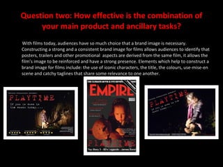 Question two: How effective is the combination of your main product and ancillary tasks? With films today, audiences have so much choice that a brand image is necessary. Constructing a strong and a consistent brand image for films allows audiences to identify that posters, trailers and other promotional  aspects are derived from the same film, it allows the film’s image to be reinforced and have a strong presence. Elements which help to construct a brand image for films include: the use of iconic characters, the title, the colours, use-mise-en scene and catchy taglines that share some relevance to one another. 