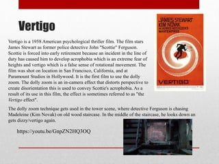 Vertigo
Vertigo is a 1958 American psychological thriller film. The film stars
James Stewart as former police detective John "Scottie" Ferguson.
Scottie is forced into early retirement because an incident in the line of
duty has caused him to develop acrophobia which is an extreme fear of
heights and vertigo which is a false sense of rotational movement. The
film was shot on location in San Francisco, California, and at
Paramount Studios in Hollywood. It is the first film to use the dolly
zoom. The dolly zoom is an in-camera effect that distorts perspective to
create disorientation this is used to convey Scottie's acrophobia. As a
result of its use in this film, the effect is sometimes referred to as "the
Vertigo effect".
The dolly zoom technique gets used in the tower scene, where detective Ferguson is chasing
Madeleine (Kim Novak) on old wood staircase. In the middle of the staircase, he looks down an
gets dizzy/vertigo again.
https://youtu.be/GnpZN2HQ3OQ
 