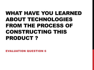 WHAT HAVE YOU LEARNED
ABOUT TECHNOLOGIES
FROM THE PROCESS OF
CONSTRUCTING THIS
PRODUCT ?
EVALUATION QUESTION 6
 