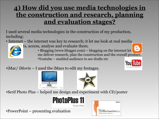 4) How did you use media technologies in the construction and research, planning and evaluation stages? I used several media technologies in the construction of my production, including: Internet – the internet was key to research; it let me look at real media    products, access, analyse and evaluate them.  Blogging (www.blogger.com) – blogging on the internet let  me deliver research, plan the construction and the overall product. Youtube – enabled audience to see drafts etc iMac/ iMovie – I used the iMacs to edit my footages. Serif Photo Plus – helped me design and experiment with CD/poster PowerPoint – presenting evaluation 