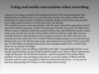 Using real media conventions when recording I played a loud song on repeat in the background when I first started shooting. This helped both me and the actor in my video because it gives you a basic outline when recording, but when it comes to editing, having the studio version of the song over the top is really useful because it is much more clear and specific.  This enabled my actor to become familiar with the song. I played the song about 4 times and filmed without stopping. At first I was playing “First Day of my Life” by Bright Eyes. When it came to editing I muted the sound on all the clips and dubbed the studio version of the song over the top, but the actions didn’t really fit with the words, they were too excitable and fun. I also felt there wasn’t enough variation in the video, the actor was wearing the same outfit and I felt we hadn’t filmed enough footage, so we went back and filmed some more. We did the same in the same location but we played “Here comes the sun” by The Beatles in background and the actor changed outfits twice. In total I had about 20-25 minutes of footage.  But again, when I came to editing it still didn’t feel right. I searched high and low in my iTunes, experimenting, trying to find the perfect song to use. That is when I came across “High Life Scenery” by The Rocket Summer….and it was perfect! The actions fitted perfectly, it’s such a fun and happy song and so is were my actions. It fitted with the character well too, and I managed to make the actions fit in the lyrics – it was as if we had been playing High Life Scenery in the background all along!  