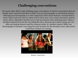 Challenging conventions My music video didn’t really challenge many conventions, it stuck to conventions that are usually used, except the fact that we didn’t use any choreography or and backup dancers.  Although pop choreography is a vital component of the music business, instrumental to music videos and tours and it is often used to tell a story. It is a main convention used in music videos, although I decided not to used any because after analysing many videos, I decided wanted Evie to be the one telling the story. Because she is quite young, not very often are backup dancers used for someone under 16. Another reason I didn’t use choreography is because I was using the same location for the duration of my video and it would have looked very strange. Beyonce – Crazy in love 