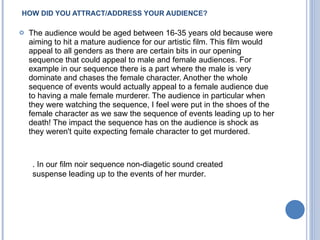 HOW DID YOU ATTRACT/ADDRESS YOUR AUDIENCE? The audience would be aged between 16-35 years old because were aiming to hit a mature audience for our artistic film. This film would appeal to all genders as there are certain bits in our opening sequence that could appeal to male and female audiences. For example in our sequence there is a part where the male is very dominate and chases the female character. Another the whole sequence of events would actually appeal to a female audience due to having a male female murderer. The audience in particular when they were watching the sequence, I feel were put in the shoes of the female character as we saw the sequence of events leading up to her death! The impact the sequence has on the audience is shock as they weren't quite expecting female character to get murdered. . In our film noir sequence non-diagetic sound created suspense leading up to the events of her murder.  