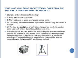 WHAT HAVE YOU LEARNT ABOUT TECHNOLOGIES FROM THE PROCESS OF CONSTRUCTING THE PRODUCT? Strengths and weaknesses of technology: S: Fairly easy to use once shown. S: The tripod gave us some good steady camera shots. W: The battery life could  have  been improved as we didn’t plug the camera in enough. W: The Mac is a good p ie ce of technology, however we needed to use the same Mac each time as it would save to that hard drive.  The software that we used was imovie and garageband was very useful and easy to use, however to start with we didn't ’  know how to capture the video footage onto imovie. It was hard to pick which instruments to use for our soundtrack. If you wanted to put in sound effects they would be an error occur r ed saying that you couldn't use this sound effect.  