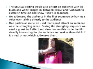 The unusual editing would also attract an audience with its black and white images in-between colour and flashback to establish timeline and show it isn’t in sequenceWe addressed the audience in the first sequence by having a voice over talking directly to the audienceOne particular scene we used that would attract an audience was the strangling scene. During the strangling sequence we used a ghost trail effect and slow motion this made the film visually interesting for the audience and makes them think if it is real or not which addresses them.