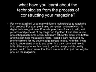 what have you learnt about the
technologies from the process of
constructing your magazine?
• For my magazine I used many different technologies to reach the
final product. For example, I used computer hardware(which is
digital technology) to use Photoshop as the software to edit, add
pictures and piece all of my magazine together. I was able to use
photoshop much more easier and more efficiently then i was before
and this can help me at a later date. I used a dark room and my
phone camera for my double page spread image. With this, I was
able to understand what to use when in a dark room and how to
fully utilise my phones functions to get the best possible quality
photo I could. I also learnt that there are more than just one way to
print off the magazine.
 