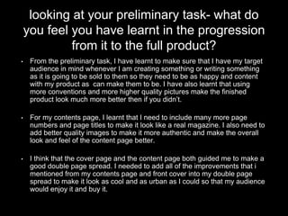 looking at your preliminary task- what do
you feel you have learnt in the progression
from it to the full product?
• From the preliminary task, I have learnt to make sure that I have my target
audience in mind whenever I am creating something or writing something
as it is going to be sold to them so they need to be as happy and content
with my product as can make them to be. I have also learnt that using
more conventions and more higher quality pictures make the finished
product look much more better then if you didn’t.
• For my contents page, I learnt that I need to include many more page
numbers and page titles to make it look like a real magazine. I also need to
add better quality images to make it more authentic and make the overall
look and feel of the content page better.
• I think that the cover page and the content page both guided me to make a
good double page spread. I needed to add all of the improvements that i
mentioned from my contents page and front cover into my double page
spread to make it look as cool and as urban as I could so that my audience
would enjoy it and buy it.
 