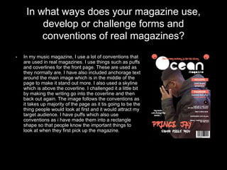 In what ways does your magazine use,
develop or challenge forms and
conventions of real magazines?
• In my music magazine, I use a lot of conventions that
are used in real magazines. I use things such as puffs
and coverlines for the front page. These are used as
they normally are. I have also included anchorage text
around the main image which is in the middle of the
page to make it stand out more. I also used a skyline
which is above the coverline. I challenged it a little bit
by making the writing go into the coverline and then
back out again. The image follows the conventions as
it takes up majority of the page as it tis going to be the
thing people would look at first and it would attract my
target audience. I have puffs which also use
conventions as i have made them into a rectangle
shape so that people know the important things to
look at when they first pick up the magazine.
 