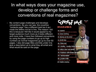 In what ways does your magazine use,
develop or challenge forms and
conventions of real magazines?
• My content page challenges and develops
conventions. As you can see, the coverline
“contents page” has a different look too it as i
made the letters not be in line. The reason i did
this is because I felt like it would appeal to my
target audience much more as it looks different
and more indie. I have then followed conventions
by using the page numbers to go up to high
numbers as normal magazines go up to over 50
pages. I also did page titles and bits under it to
give a description as to what they all entail and
what would be said on the page.
 