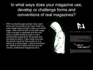 In what ways does your magazine use,
develop or challenge forms and
conventions of real magazines?
• With my double page spread i have used
forms and conventions as I have made my
main image large enough to take up a whole
page. I then had the text on the other page.
I also included a masthead and this was
done in graffiti writing to make it more
aesthetically pleasing for the people who
are going to read it. I also made sure that
the picture would be high quality as it is
taking up a whole page. I used conventions
as I believe that it looks best the way the
normal, professional magazines do it.
 