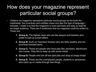 How does your magazine represent
particular social groups?
• I believe my magazine represents particular social groups by the fonts the
mastheads, the coverlines and subtitles share and also the type of language I
included. I made it so that the magazine is more laid back and easy to read for
my target audience. There are 5 audiences that my magazine could be written to.
These are:
1. Group A: The highest class who are like lawyers and bankers who
prefer to look at current affairs.
2. Group B: Such as Teachers/ Doctors who are fairly wealthy and can
purchase branded items.
3. Group C: These are people who have jobs like; plumbers, electricians
and nurses. They like to keep up with social media
4. Group D: People who live off low paid jobs and shop at cheap shops
5. Group E: These are the unemployed people, students or pensioners
who catch up on media through free things
 