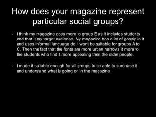 How does your magazine represent
particular social groups?
• I think my magazine goes more to group E as it includes students
and that it my target audience. My magazine has a lot of gossip in it
and uses informal language do it wont be suitable for groups A to
C. Then the fact that the fonts are more urban narrows it more to
the students who find it more appealing then the older people.
• I made it suitable enough for all groups to be able to purchase it
and understand what is going on in the magazine
 