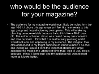 who would be the audience
for your magazine?
• The audience for my magazine would most likely be males form the
age 16-21. I chose this age range as I feel like i can relate to this
age group and i could voice my own opinion. This will make my
planning be more reliable because I also think like a 16-21 year
old. The colour scheme I chose was based on my questionnaire
and also personal. I think that it is aesthetically pleasing and it
would look cool and appealing to my audience. The images I took
also correspond to my target audience as i tried to make it as cool
and inviting as I could. I think the thing that attracts my target
audience the most is the urban text fonts that i tried to use. This is
because I thinks it looks cool and my audience will want to read
more as it looks better.
 