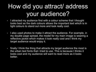 How did you attract/ address
your audience?
• I attracted my audience first with a colour scheme that I thought
looks best as the dark colours allows the important text which is in
light colours to stand out more and look really cool.
• I also used photos to make it attract the audience. For example, in
my double page spread, the model for my main image is wearing a
reflective jacket which makes it look really cool and I think my
target audience would enjoy it.
• finally I think the thing that attracts my target audience the most is
the urban text fonts that i tried to use. This is because I thinks it
looks cool and my audience will want to read more as it looks
better.
 