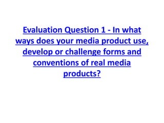 Evaluation Question 1 - In what
ways does your media product use,
develop or challenge forms and
conventions of real media
products?
 