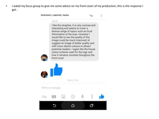 • I asked my focus group to give me some advice on my front cover of my production, this is the response I
got :
 