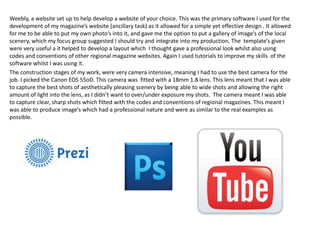 Weebly, a website set up to help develop a website of your choice. This was the primary software I used for the
development of my magazine’s website (ancillary task) as it allowed for a simple yet effective design . It allowed
for me to be able to put my own photo’s into it, and gave me the option to put a gallery of image’s of the local
scenery, which my focus group suggested I should try and integrate into my production. The template’s given
were very useful a it helped to develop a layout which I thought gave a professional look whilst also using
codes and conventions of other regional magazine websites. Again I used tutorials to improve my skills of the
software whilst I was using it.
The construction stages of my work, were very camera intensive, meaning I had to use the best camera for the
job. I picked the Canon EOS 55oD. This camera was fitted with a 18mm 1.8 lens. This lens meant that I was able
to capture the best shots of aesthetically pleasing scenery by being able to wide shots and allowing the right
amount of light into the lens, as I didn’t want to over/under exposure my shots. The camera meant I was able
to capture clear, sharp shots which fitted with the codes and conventions of regional magazines. This meant I
was able to produce image’s which had a professional nature and were as similar to the real examples as
possible.
 