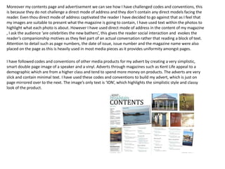 Moreover my contents page and advertisement we can see how I have challenged codes and conventions, this
is because they do not challenge a direct mode of address and they don’t contain any direct models facing the
reader. Even thou direct mode of address captivated the reader I have decided to go against that as I feel that
my images are suitable to present what the magazine is going to contain, I have used text within the photos to
highlight what each photo is about. However I have used direct mode of address in the content of my magazine
, I ask the audience ‘are celebrities the new bathers’, this gives the reader social interaction and evokes the
reader’s companionship motives as they feel part of an actual conversation rather that reading a block of text.
Attention to detail such as page numbers, the date of issue, issue number and the magazine name were also
placed on the page as this is heavily used in most media pieces as it provides uniformity amongst pages.
I have followed codes and conventions of other media products for my advert by creating a very simplistic,
smart double page image of a speaker and a vinyl. Adverts through magazines such as Kent Life appeal to a
demographic which are from a higher class and tend to spend more money on products. The adverts are very
slick and contain minimal text. I have used these codes and conventions to build my advert, which is just on
page mirrored over to the next. The image’s only text is ‘ION’, which highlights the simplistic style and classy
look of the product.
 