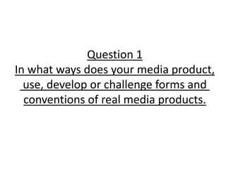 Question 1
In what ways does your media product,
use, develop or challenge forms and
conventions of real media products.
 