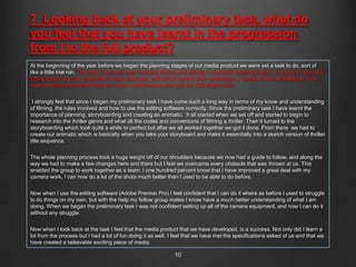 7. Looking back at your preliminary task, what do
you feel that you have learnt in the progression
from I to the full product?
At the beginning of the year before we began the planning stages of our media product we were set a task to do, sort of
like a little trial run. This was: Continuity task involving filming and editing a character opening a door, crossing a room and
sitting down in a chair opposite another character, with whom he/she then exchanges a couple of lines of dialogue. This
task should demonstrate match on action, shot/reverse shot and the 180 degree rule.


 I strongly feel that since I began my preliminary task I have come such a long way in terms of my know and understanding
of filming, the rules involved and how to use the editing software correctly. Since the preliminary task I have learnt the
importance of planning, storyboarding and creating an animatic. It all started when we set off and started to begin to
research into the thriller genre and what all the codes and conventions of filming a thriller. Then it turned to the
storyboarding which took quite a while to perfect but after we all worked together we got it done. From there we had to
create our animatic which is basically when you take your storyboard and make it essentially into a sketch version of thriller
title sequence.


The whole planning process took a huge weight off of our shoulders because we now had a guide to follow, and along the
way we had to make a few changes here and there but I feel we overcame every obstacle that was thrown at us. This
enabled the group to work together as a team. I one hundred percent know that I have improved a great deal with my
camera work, I can now do a lot of the shots much better than I used to be able to do before.


Now when I use the editing software (Adobe Premier Pro) I feel confident that I can do it where as before I used to struggle
to do things on my own, but with the help my fellow group mates I know have a much better understanding of what I am
doing. When we began the preliminary task I was not confident setting up all of the camera equipment, and now I can do it
without any struggle.


Now when I look back at the task I feel that the media product that we have developed, is a success. Not only did I learn a
lot from the process but I had a lot of fun doing it as well. I feel that we have met the specifications asked of us and that we
have created a believable exciting piece of media.

                                                               10
 