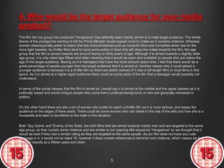 4. Who would be the target audience for your media
product?
The film the our group has produced „Vengeance‟ has defiantly been mainly aimed at a male target audience. The whole
theme of the protagonist wanting to kill the Prime Minister would appeal more to males as it contains violence. Whereas
women stereotypically prefer to watch that are more emotional such as romantic films and comedies which are for the
more light hearted. As thriller films tend to have some action in them this will draw the males towards the film, the age
group that the film is aimed towards are around twenty to thirty years of age. Although it is aimed towards a slightly older
age group, it is only rated age fifteen and older meaning that it would be open and available to people who are below the
age of the target audience. Seeing as it is teenagers that have the most amount spare time, I feel that there would be a
great percentage of people younger than the target audience that it is aimed at. Another reason why it could attract a
younger audience is because it is a thriller film so there are action scenes (if it was a full length film) in most films in this
genre. As it is aimed at a higher aged audience there could be some parts of the film that a teenager would possibly not
understand.


In terms of the social classes that the film is aimed at, I would say it is aimed at the middle and the upper classes as it is
politically based and would intrigue people who come from a political background, or who are generally interested in
politics.


On the other hand there are also a lot of women who prefer to watch a thriller film as it is more serious, and keeps the
audience on the edges of there seats. There could be some women who can relate to the role of the wife and how she is a
housewife and seen to be inferior to the male in this situation.


Both „Spy Game‟ and „Enemy of the State‟ are both films that are aimed towards mainly men and are targeted to the same
age group, as they contain some violence and are similar to our opening title sequence „Vengeance‟ so we thought that it
would be best if they had a similar rating as they are targeted at the same people. As our film does not have any rude
language in it, it would not be rated 18, however it does contain references to terrorism and violence, which means we feel
it would classify as a fifteen years and older.




                                                                 5
 