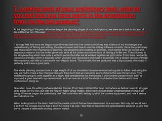 7. Looking back at your preliminary task, what do
you feel that you have learnt in the progression
from I to the full product?
At the beginning of the year before we began the planning stages of our media product we were set a task to do, sort of
like a little trial run. This was: Continuity task involving filming and editing a character opening a door, crossing a room and
sitting down in a chair opposite another character, with whom he/she then exchanges a couple of lines of dialogue. This
task should demonstrate match on action, shot/reverse shot and the 180 degree rule.

 I strongly feel that since we began my preliminary task that I‟ve come such a long way in terms of my knowledge and
understanding of filming and editing, the rules involved and how to use the editing software correctly. Since the preliminary
task I have learnt the importance of planning, storyboarding and creating an animatic. It all started when we set off and
began our research into the thriller genre and what all the codes and conventions of filming a thriller are. Then it turned to
the storyboarding which took quite a while to perfect but after we all worked together we got it done. From there we had to
create our animatic which is basically when you take your storyboard and make it essentially into a sketch version of thriller
title sequence, add title to it and some non-diegetic score. The animatic that we produced was a big success, the music fit
perfectly and it was a good pace.

The whole planning process took a huge weight off of our shoulders because we now had a guide to follow, and along the
way we had to make a few changes here and there but I feel we overcame every obstacle that was thrown at us. This
enabled the group to work together as a team, and strengthened our friendships. I one hundred percent know that I‟ve
improved a great deal with my camera work, as I can now do a lot of the shots much better than before and I have
confidence in doing so.

Now when I use the editing software (Adobe Premier Pro) I feel confident that I can do it where as before I used to struggle
to do things on my own, but with the help my fellow group mates I know have a much better understanding of what I am
doing. When we began the preliminary task I felt unfamiliar with setting up all of the camera equipment, and now it seems
second nature me.

When looking back at the task I feel that the media product that we have developed, is a success. Not only did we all learn
a lot from the process but we had a lot of fun doing it as well. I feel that we have met the specifications asked of us and that
we‟ve created a believable exciting piece of media.

                                                               10
 