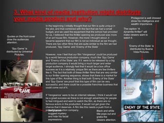 3. What kind of media institution might distribute
      your media product and why?                    Protagonist is well dressed
                                                     show his intelligence and
                                                                                                               wealth/ importance
                            In the beginning I initially thought that our film is quite unique in
                            the plot, and that combined with the fact that we had a small               The caption “A
                            budget, and we used the equipment that the school had provided              dynamite thriller!” will
                            for us, I believed that the thriller opening we produced was more           make viewers want to
Quotes on the front cover
                            of an art house film. However, the more I thought about, it                 watch it.
draw the audiences
                            became apparent that our film is not so individual as we thought.
attention.
                            There are two other films that are quite similar to the film we had
                            produced, „Spy Game‟ and „Enemy of the State‟                                    „Enemy of the State‟ is
      „Spy Game‟ is                                                                                           distributed by Buena
distributed by Universal                                                                                         Vista Pictures.
        Pictures.           However, now I feel that our film „Vengeance‟ could be produced
                            by a world famous production company, much like „Spy Game‟
                            and „Enemy of the State‟ are. If it were to be released by a big
                            production company it would bring a much larger and wider
                            target audience. I strongly feel that it would be a box office
                            success as it is a relatively unique film as there are few thrillers
                            like it. The fact that both of these thriller films that are very similar
                            to our thriller opening sequence, shows that there is a market for
                            this type of film. Another thing is that both „Enemy of the State‟
                            and „Spy Game‟ are proof that this type of film can be very
                            successful, and there could be a possible franchise business that
                            could come out of it.


                            If „Vengeance‟ were to be an internet release, I think it would not
                            be a great success as there is not enough advertising for people
                            to feel intrigued and want to watch the film, as there are no
                            famous actors in the production. It would not get given the
                            chance that it deserves. A film like this needs a push from a
                            powerful production company.
                                Sunglasses                                  Black and white
                                suggest mystery                             title pops out and
                                and hide his facial           4             grabs the
                                expressions.                                viewers attention.
 