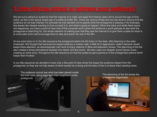 5. How did you attract or address your audience?
We set out to attract an audience that the majority of is male, and aged form twenty years old to around the age of forty
years; as this is the typical target age of a political thriller film. There are various things that we had done to ensure that the
audience do not lose interest, for example we had decided not to specify what the protagonist is placing in his briefcase,
this leaves the viewers wanting to find out what it is, and what is going to happen. When the black and white flash backs
are happening, you have a point of view shot of the computer and it gives the audience a quick glimpse to see what the
protagonist is searching for, the whole intention of making sure that they see the internet is to give them a taste for what is
to come later and it will encourage them to stay and watch the rest of the film.


At one point early on in the title sequence the protagonist slams his fist down on the desk, after listening to the radio
broadcast. We thought that because the target audience is mainly male, a little bit of aggression/ violent behavior would
keeps there attention, as stereotypically men tend to enjoy violence in films and television shows. The slamming of the fist
also creates a tense atmosphere between the viewer and the movie.. We also used non diegetic sound (tense music,
creating an eerie tone) throughout the title sequence so that the audience get suspicious of the protagonists actions which
keeps them hooked.

In our title sequence we decided to have only a few point of view shots this keeps the audience distant from the
protagonist; so they are not fully aware of what exactly he is doing and the idea of this is to leave them wanting more.

       The audience cannot see what has been placed inside
       the brief case, which heightens their suspicions of the                            The slamming of the fist shows the
       protagonist.                                                                       protagonists aggression.




                                                                 6
 
