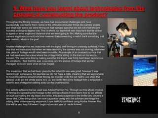 6. What have you learnt about technologies from the
       process of constructing the product?
Throughout the filming process, we have had encountered challenges and have
successfully over come them. Some of the difficulties included things like camera angles,
and what ever scene we were filming we had to make sure that we did not break the one
hundred and eighty degree rule. This is where our teamwork was important that we all had
to agree on what angle and distance shot we were going to film. Making sure that the
camera angle was correct took time however it was rewarding to watch back something that
was realistic; which is the goal.


Another challenge that we faced was with the tripod and filming on unsteady surfaces, it was
vital that we made sure that when we were recording the camera was not shaking, otherwise
that piece of footage would have been unusable. An example of an unsteady surface that
we had used was the scene where the protagonist is sitting on the train on his way to
London. We overcame this by making sure that the tripod was firmly held down to minimize
the vibrations. I feel that this was a success, and the pieces of footage that we had
managed to record were what we had hoped.


The equipment that we had been given by the school to use was good, however it was
restricting in some ways, for example we did not have a dolly, meaning that we were unable
to move the camera around whilst filming. So in order to do this we had to use shots that
allowed us to get the whole scene in it, i.e. we had to film some footage from a long shot in
order to see protagonist walking away (in the underground).


The editing software that we used was Adobe Premier Pro. Through out this whole process
of filming and uploading the footage to the editing software I have learnt how to put effects
on such as making the clip black and white, this adds suspense to the thriller and creates a
tense vibe. Other things that I am now capable of doing with the software are things like
adding titles to the opening sequence. I now feel fully confident using Adobe Premier Pro,
this will be very help full when I begin my second year of media A-level.


                                                                     8
 