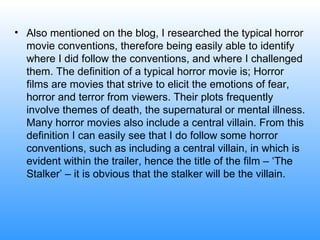 Also mentioned on the blog, I researched the typical horror movie conventions, therefore being easily able to identify where I did follow the conventions, and where I challenged them. The definition of a typical horror movie is; Horror films are movies that strive to elicit the emotions of fear, horror and terror from viewers. Their plots frequently involve themes of death, the supernatural or mental illness. Many horror movies also include a central villain. From this definition I can easily see that I do follow some horror conventions, such as including a central villain, in which is evident within the trailer, hence the title of the film – ‘The Stalker’ – it is obvious that the stalker will be the villain.  