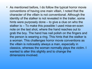 As mentioned before, I do follow the typical horror movie conventions of having one main villain, I noted that the character of the villain is not conventional. Although the identity of the stalker is not revealed in the trailer, some hints were purposely done – to give a clue on who the stalker is – To make this possible I used mise-en-scen note on the last shot, where the hand reaches out to grab the boy. The hand has nail polish on the fingers and the person is wearing a ring. This hints that the stalker is a woman. This challenges horror movie conventions as the villain is noticeably always a man, especially in classics, whereas the woman normally plays the victim. I wanted to alter this slightly and to change the dimensions involved.  