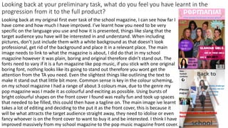 Looking back at your preliminary task, what do you feel you have learnt in the
progression from it to the full product?
Looking back at my original first ever task of the school magazine, I can see how far I
have come and how much I have improved. I’ve learnt how you need to be very
specific on the language you use and how it is presented, things like slang that the
target audience you have will be interested in and understand. When including
pictures, don’t just include them with a white background as that doesn’t look
professional, get rid of the background and place it in a relevant place. The main
image needs to link to what the magazine is about, I did do that in my school
magazine however it was plain, boring and original therefore didn’t stand out. The
fonts need to vary if it is a fun magazine like pop music, if you stick with one original
boring font, nothing looks like its going to stand out therefore you wont get the
attention from the TA you need. Even the slightest things like outlining the text to
make it stand out that little bit more. Common sense is key in the colour scheming,
on my school magazine I had a range of about 3 colours max, due to the genre my
pop magazine was I made it as colourful and exciting as possible. Using bursts of
bright colourful shapes on the front cover I found was really fun and took up spaces
that needed to be filled, this could then have a tagline on. The main image ive learnt
takes a lot of editing and deciding to the put it as the front cover, this is because it
will be what attracts the target audience straight away, they need to idolise or even
fancy whoever is on the front cover to want to buy it and be interested. I think I have
improved massively from my school magazine to the pop music magazine front cover.
 