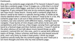 Continued…
Also with my contents page originally if I’m honest it doesn’t even
look like a contents page. It has 2 images on, a title that is in Arial’
plain black and a little bigger, and then a list of what is inside the
magazine. If you compare that one to my contents page you can
see how much I have learnt. I learnt with a contents page that it
doesn’t need to be listed in a specific boring order, it needs to be
clearly labelled what is where but it doesn’t need to be in a list. My
contents page now is set out in little sections with the page
numbers, but also columns with different topics, making it easy to
navigate. I have bursts of mini shapes with prizes to be won and
competitions and it also has a few images varying from a girl group
band to a festival stage and then fashion section. I haven’t stuck to
the plain obvious of just talk about music based things as with
research I noticed this isn’t the case, and it is varied with different
topics of things. Colour schemes and fonts are also based around
pink, and I vary fonts to make it look pretty. I think my target
audience would really like my contents page too and I have put a
lot more thought and time into my new contents page.
 