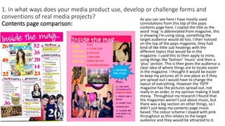 1. In what ways does your media product use, develop or challenge forms and
conventions of real media projects?
Contents page comparison:
As you can see here I have mostly used
connotations from this top of the pops
contents page here. I copied the title as the
word ‘mag’ is abbreviated from magazine, this
is showing I’m using slang, something the
target audience would do too. I then noticed
on the top of the pops magazine, they had
kind of like little sub headings with the
different topics that would be in the
magazine. I used this to then apply to mine,
using things like ‘fashion’ ‘music’ and then a
‘plus’ section. This is then gives the audience a
clear idea of where things are to locate easier
in the magazine. I thought it would be easier
to keep my pictures all in one place as if they
are spread out I would have to change the
layout of everything. However the TOTP
magazine has the pictures spread out, not
really in an order, in my opinion making it look
messy. Throughout my research I found that
the magazines weren’t just about music, but
there was a big section on other things, so I
didn’t just keep my contents page music
based. The colour scheme I stayed with pink
throughout as this relates to the target
audience and they would be attracted to it.
 