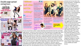 Double page spread
comparison:
As you can see here is what I used to take ideas and inspiration from for my double
page spread. I noticed on most of them they had a big quote at the beginning, which
would have been said within the interview as a title, to make it stand out and to
intrigue the audience as to who said it. I also took inspiration from the way in which
the interview was set out, in the ones I looked at they had a main picture covering
most of the page and then the interview around it, I did try this however it didn’t
work out for me and I found it easier and more structured to have a picture in the
corner, and text around it. Right at the beginning I used a larger letter that stood out
more, this is something every magazine does I looked at. I also then used an
embedded quote within the article which is standing out and this is talking about
glamour girls fans. By talking about the fans in the interview is making it more
personal and not just about the
group themselves. I changed the
colour of the questions to
answers as I thought it would
then stand out the difference
between the two, the questions
asked aren’t asked in a formal
way, they are more like a chat,
conversation, I used slang words
and nicknames for the band
members, making it more
relaxed and more about finding
out gossip. I used the Instagram,
twitter and Facebook icons in the
top suggesting for the target
audience to go and find out more
on the social networking sites,
things the target audience would
recognize. I then also used a
bright arrow leading to the next
page advertising a puff, a free
poster of the girls. This would
then draw the audience in a lot
as they are getting something for
not paying a lot of money. I
noticed they done this on the
magazines I looked at, it would
be things like tickets etc. the
colour scheme I kept as black as
it was readable yet looked
formal.
 