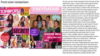 Front cover comparison: As you can see I took inspiration from this top of the
pops front cover. I used a title containing the word
‘pop’ to make it clearly obvious it is about pop
music, the musical notes on either side connote this
too. I used the main story line about glamour girls,
similar to the other front cover with a girl group
band. I also used what it said as I thought this would
draw in the audience as it’s a ‘secret’ by them being
able to know the secret gives a personal approach
to inviting the readers in. I used tag lines like
‘festival looks inside’ which is still music related
however cooperates fashion as well, which I found
in research is what a lot of the magazines done. I
also included a puff in which music awards tickets
can be won, the target audience seeing the fact they
can get something free will draw them in even
more. I have a slogan which is a play on word,
making it exciting, and also using slang ‘goss’ which
is portrayed in more of a chatty tone. I have the
date and a bar code making it look more
professional. The main image being the main thing
standing out I took inspiration from and done the
same on mine, the girls look happy, pretty and girly.
They are all dressed in pretty outfits, and they all
look like role models for my target audience that
they would be inspired by and be familiar with.
 