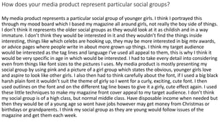 How does your media product represent particular social groups?
My media product represents a particular social group of younger girls. I think I portrayed this
through my mood board which I based my magazine all around girls, not really the boy side of things.
I don’t think it represents the older social groups as they would look at it as childish and in a way
immature. I don’t think they would be interested in it and they wouldn’t find the things inside
interesting, things like which celebs are hooking up, they may be more interested in big mtv awards,
or advice pages where people write in about more grown up things. I think my target audience
would be interested as the tag lines and language I’ve used all appeal to them, this is why I think it
would be very specific in age in which would be interested. I had to take every detail into considering
even from things like font sizes to the pictures I uses. My media product is mostly presenting my
social group by using pink and a picture of a girl group which states the obvious, younger girls love
and aspire to look like other girls. I also then had to think carefully about the font, if I used a big black
harsh plain font it wouldn’t suit the theme of girly so I went for a curly, exciting, cute font. I then
used outlines on the font and on the different tag line boxes to give it a girly, cute effect again. I used
these little techniques to make my magazine front cover appeal to my target audience. I don’t think
my social group is of a high class, but normal middle class. Have disposable income when needed but
then they would be of a young age so wont have jobs however may get money from Christmas or
birthdays or grandparents. I think my social group as they are young would follow issues of the
magazine and get them each week.
 