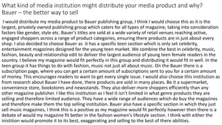 What kind of media institution might distribute your media product and why?
Bauer – the better way to sell
I would distribute my media product to Bauer publishing group, I think I would choose this as it is the
largest, privately owned publishing group which caters for all types of magazine, taking into consideration
factors like gender, style etc. Bauer’s titles are sold at a wide variety of retail venues reaching active,
engaged shoppers across a range of product categories, ensuring there products are in just about every
shop. I also decided to choose Bauer as it has a specific teen section which is only set celebrity,
entertainment magazines designed for the young teen market. We combine the best in celebrity, music,
fashion, beauty and relationship edit to deliver the largest audience of young teen female readers in the
country. I believe my magazine would fit perfectly in this group and distributing it would fit in well. In the
teen group it has things to do with fashion, music not just all about music. On the Bauer there is a
subscription page, where you can get a certain amount of subscriptions sent to you for a certain amount
of money. This encourages readers to want to get every single issue. I would also choose this institution as
from research about Bauer I have done, there products are sold in many places. Be it a supermarket,
convenience store, bookstores and newsstands. They also deliver more shoppers efficiently than any
other magazine publisher. I like this institution as I feel it isn’t limited in what genre products they are
selling and therefore limited audience. They have a wide range of audiences which do buy the magazines
and therefore make them the top selling institution. Bauer also have a specific section in which they just
sell music magazines, I think this is a positive as my magazine would fit perfectly however then there is a
debate of would my magazine fit better in the fashion women's lifestyle section. I think with either the
inistition would promote it to its best, exaggerating and selling to the best of there abilities.
 