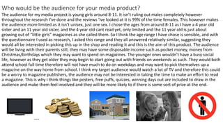 Who would be the audience for your media product?
The audience for my media project is young girls around 8-11. It isn’t ruling out males completely however
throughout the research I’ve done and the reviews ‘ive looked at it is 99% of the time females. This however makes
the audience more limited as it isn’t unisex, just one sex. I chose the ages from around 8-11 as I have a 4 year old
sister and an 11 year old sister, and the 4 year old cant read yet, only limited and the 11 year old is just about
growing out of “little girls” magazines as she called them. So I think the age range I have chose is sensible, and with
the questionnaire I used as research, I asked this range and they all answered relatively similar, suggesting they
would all be interested in picking this up in the shop and reading it and this is the aim of this product. The audience
will be living with their parents still, they may have some disposable income such as pocket money, money from
Christmas/birthdays which they may want to spend on magazines. The younger ones wouldn’t have a busy social
life, however as they get older they may begin to start going out with friends on weekends as such. They would both
attend school full time therefore will not have much to do on weekdays and may want to pick themselves up a
magazine on the way home from school. I think my target audience would watch a lot of TV and therefore this could
be a worry to magazine publishers, the audience may not be interested in taking the time to make an effort to read
a magazine. This is why I think things like posters, free puffs, quizzes, winning days out are included to draw in the
audience and make them feel involved and they will be more likely to if there is some sort of prize at the end.
 