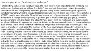 How did you attract/address your audience?
I attracted my audience in a variety of ways. The front cover is most important when attracting the
audience as this is what they will see first. I didn’t use one font throughout, I mixed it around as I
couldn’t decide and thought they all looked girly and pretty. I used the main image as a girl band
called glamour girls which the TA would recognize and underneath that it says ‘one of these girls has a
SECRET’, straight away when the TA see’s there is some sort of gossip that will be revealed inside it
draws them in straight away, especially as glamour girls is a well known pop girls group. The title
‘popmania’ along with the slogan ‘the latest POPular goss’ I think fits really well, and automatically
people would know it’s a pop music magazine. I then use the slogan which I think is cheesy and cringe
but it works! The TA would read that and then be intrigued as they would see the word ‘goss’ and
want to know latest celeb goss! The tag lines on the front cover played a big part in attracting the
target audience, I used ones linked to pop music, so the main story is the interview with the girl band.
Then I used tag lines like this years festival looks, so fashion and music linked, the TA would want to
see what were the looks from this seasons festivals. In the corner there is a tag line box with ‘win a
vocal sesh with avi’, avi being a big pop star they would know. The taglines are very important and I
specifically chose them to attract the TA as I knew what they would be interested in. also then I didn’t
just write them in a text box and leave them, I put a colour behind them and made it stand out. I also
used mini musical notes at the heading to make sure it looked like a music magazine. Throughout I
also used slang as that’s what is down with the kids nowadays and they would understand it, I done
this to make it seem more like I am on the same level as them and make it personal to them.
 