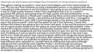What have you learnt about technologies from the process of constructing this product?
Throughout making my product, I have learnt technologies aren’t the easiest things to
use! This can vary from softwares to using a disposable camera. In my original plan when
I was going to take pictures in my first location, I was going to use my iPhone 6 camera as
it was of a high quality however I didn’t have anything to lean it on so I couldn’t
guarantee the pictures were going to be of a high quality and look professional. In my
final location I decided on a friend said I could borrow there camera which had things like
self timer, effects, shutter speeds. I was grateful and therefore used that, I managed to
hire out a tripod too in case I didn’t have enough people in the picture and I needed to
pop in the picture myself. I then had the option to use it free hand too. I learnt that
without the tripod it was going to be a lot more hard work. In the end the pictures turned
out of a great quality however on the laptop at school they looked abit pixilated. I then
started off using the simple software of picmonkey however then I realised I needed to
crop out a specific background and that could be done on pixlr, this was the mostly tricky
part of editing as it was so specific and took so much time however in the end it was
worth it as I made the picture look natural however edited with things like bosaic hearts
over the top to make it more girly and pretty. Both softwares worked for me for different
reasons. I then had to use publisher to upload my magazines and it made the pictures
look different when uploaded so I worked hard on making that look natural through
editing and then everything come together finally! I learnt through this process,
technologies can be deceiving and make the picture you think is perfect, look completely
different when uploaded somewhere, therefore it takes a lot to edit and keep going but it
all worked in the end.
 