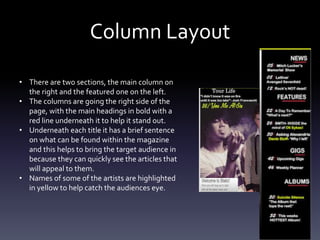 Column Layout
• There are two sections, the main column on
the right and the featured one on the left.
• The columns are going the right side of the
page, with the main headings in bold with a
red line underneath it to help it stand out.
• Underneath each title it has a brief sentence
on what can be found within the magazine
and this helps to bring the target audience in
because they can quickly see the articles that
will appeal to them.
• Names of some of the artists are highlighted
in yellow to help catch the audiences eye.
 